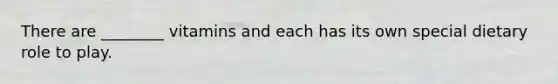 There are ________ vitamins and each has its own special dietary role to play.