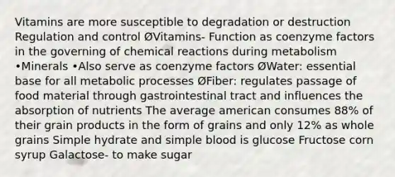 Vitamins are more susceptible to degradation or destruction Regulation and control ØVitamins- Function as coenzyme factors in the governing of chemical reactions during metabolism •Minerals •Also serve as coenzyme factors ØWater: essential base for all metabolic processes ØFiber: regulates passage of food material through gastrointestinal tract and influences the absorption of nutrients The average american consumes 88% of their grain products in the form of grains and only 12% as whole grains Simple hydrate and simple blood is glucose Fructose corn syrup Galactose- to make sugar