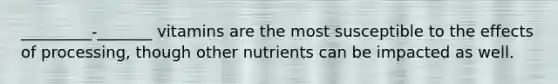 _________-_______ vitamins are the most susceptible to the effects of processing, though other nutrients can be impacted as well.