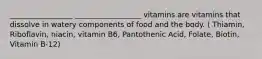 _________________ __________________ vitamins are vitamins that dissolve in watery components of food and the body. ( Thiamin, Riboflavin, niacin, vitamin B6, Pantothenic Acid, Folate, Biotin, Vitamin B-12)