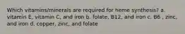 Which vitamins/minerals are required for heme synthesis? a. vitamin E, vitamin C, and iron b. folate, B12, and iron c. B6 , zinc, and iron d. copper, zinc, and folate