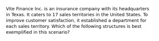 Vite Finance Inc. is an insurance company with its headquarters in Texas. It caters to 17 sales territories in the United States. To improve customer satisfaction, it established a department for each sales territory. Which of the following structures is best exemplified in this scenario?