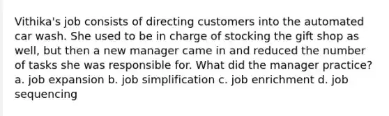Vithika's job consists of directing customers into the automated car wash. She used to be in charge of stocking the gift shop as well, but then a new manager came in and reduced the number of tasks she was responsible for. What did the manager practice? a. job expansion b. job simplification c. job enrichment d. job sequencing