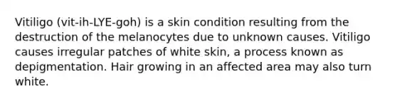 Vitiligo (vit-ih-LYE-goh) is a skin condition resulting from the destruction of the melanocytes due to unknown causes. Vitiligo causes irregular patches of white skin, a process known as depigmentation. Hair growing in an affected area may also turn white.