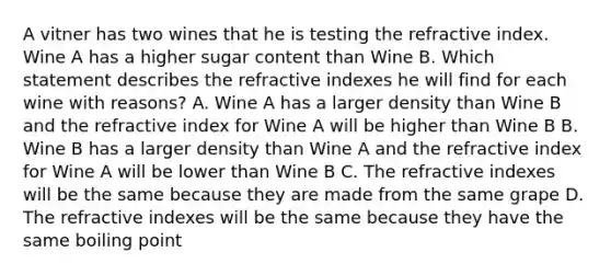 A vitner has two wines that he is testing the <a href='https://www.questionai.com/knowledge/kuJ5kemqbN-refractive-index' class='anchor-knowledge'>refractive index</a>. Wine A has a higher sugar content than Wine B. Which statement describes the refractive indexes he will find for each wine with reasons? A. Wine A has a larger density than Wine B and the refractive index for Wine A will be higher than Wine B B. Wine B has a larger density than Wine A and the refractive index for Wine A will be lower than Wine B C. The refractive indexes will be the same because they are made from the same grape D. The refractive indexes will be the same because they have the same boiling point