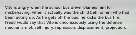 Vito is angry when the school bus driver blames him for misbehaving, when it actually was the child behind him who had been acting up. As he gets off the bus, he kicks the bus tire. Freud would say that Vito is unconsciously using the defense mechanism of: self-injury. repression. displacement. projection.