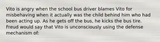 Vito is angry when the school bus driver blames Vito for misbehaving when it actually was the child behind him who had been acting up. As he gets off the bus, he kicks the bus tire. Freud would say that Vito is unconsciously using the defense mechanism of: