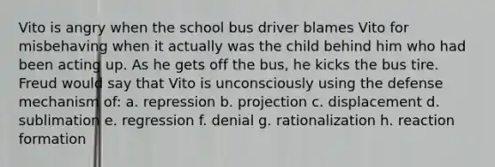 Vito is angry when the school bus driver blames Vito for misbehaving when it actually was the child behind him who had been acting up. As he gets off the bus, he kicks the bus tire. Freud would say that Vito is unconsciously using the defense mechanism of: a. repression b. projection c. displacement d. sublimation e. regression f. denial g. rationalization h. reaction formation