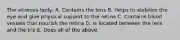 The vitreous body: A. Contains the lens B. Helps to stabilize the eye and give physical support to the retina C. Contains blood vessels that nourish the retina D. Is located between the lens and the iris E. Does all of the above