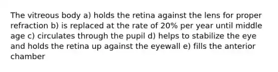 The vitreous body a) holds the retina against the lens for proper refraction b) is replaced at the rate of 20% per year until middle age c) circulates through the pupil d) helps to stabilize the eye and holds the retina up against the eyewall e) fills the anterior chamber