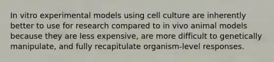 In vitro experimental models using cell culture are inherently better to use for research compared to in vivo animal models because they are less expensive, are more difficult to genetically manipulate, and fully recapitulate organism-level responses.