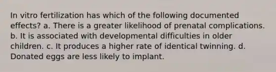 In vitro fertilization has which of the following documented effects? a. There is a greater likelihood of prenatal complications. b. It is associated with developmental difficulties in older children. c. It produces a higher rate of identical twinning. d. Donated eggs are less likely to implant.