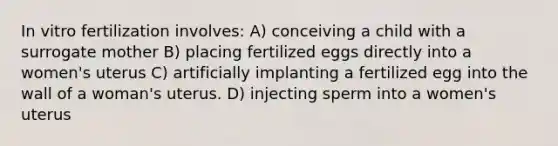 In vitro fertilization involves: A) conceiving a child with a surrogate mother B) placing fertilized eggs directly into a women's uterus C) artificially implanting a fertilized egg into the wall of a woman's uterus. D) injecting sperm into a women's uterus