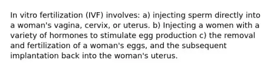 In vitro fertilization (IVF) involves: a) injecting sperm directly into a woman's vagina, cervix, or uterus. b) Injecting a women with a variety of hormones to stimulate egg production c) the removal and fertilization of a woman's eggs, and the subsequent implantation back into the woman's uterus.