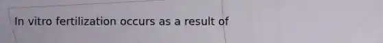 In vitro fertilization occurs as a result of