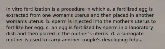 In vitro fertilization is a procedure in which a. a fertilized egg is extracted from one woman's uterus and then placed in another woman's uterus. b. sperm is injected into the mother's uterus to fertilize her egg. c. an egg is fertilized by sperm in a laboratory dish and then placed in the mother's uterus. d. a surrogate mother is used to carry another couple's developing fetus.