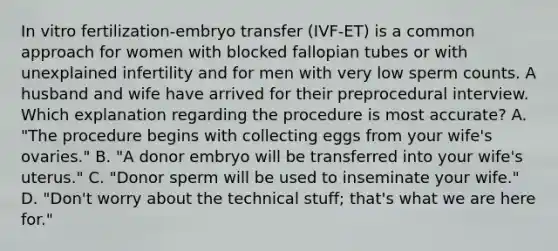 In vitro fertilization-embryo transfer (IVF‐ET) is a common approach for women with blocked fallopian tubes or with unexplained infertility and for men with very low sperm counts. A husband and wife have arrived for their preprocedural interview. Which explanation regarding the procedure is most accurate? A. "The procedure begins with collecting eggs from your wife's ovaries." B. "A donor embryo will be transferred into your wife's uterus." C. "Donor sperm will be used to inseminate your wife." D. "Don't worry about the technical stuff; that's what we are here for."