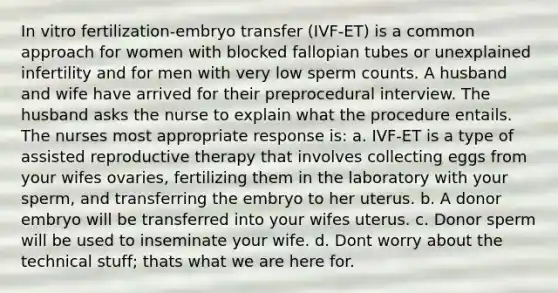 In vitro fertilization-embryo transfer (IVF-ET) is a common approach for women with blocked fallopian tubes or unexplained infertility and for men with very low sperm counts. A husband and wife have arrived for their preprocedural interview. The husband asks the nurse to explain what the procedure entails. The nurses most appropriate response is: a. IVF-ET is a type of assisted reproductive therapy that involves collecting eggs from your wifes ovaries, fertilizing them in the laboratory with your sperm, and transferring the embryo to her uterus. b. A donor embryo will be transferred into your wifes uterus. c. Donor sperm will be used to inseminate your wife. d. Dont worry about the technical stuff; thats what we are here for.