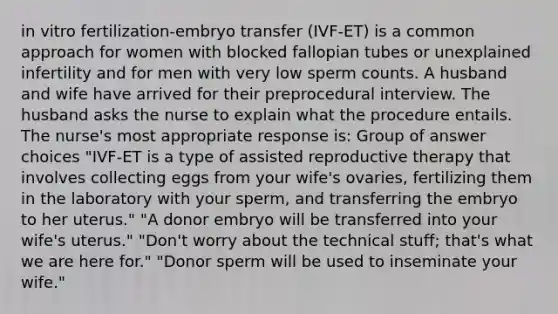 in vitro fertilization-embryo transfer (IVF-ET) is a common approach for women with blocked fallopian tubes or unexplained infertility and for men with very low sperm counts. A husband and wife have arrived for their preprocedural interview. The husband asks the nurse to explain what the procedure entails. The nurse's most appropriate response is: Group of answer choices "IVF-ET is a type of assisted reproductive therapy that involves collecting eggs from your wife's ovaries, fertilizing them in the laboratory with your sperm, and transferring the embryo to her uterus." "A donor embryo will be transferred into your wife's uterus." "Don't worry about the technical stuff; that's what we are here for." "Donor sperm will be used to inseminate your wife."