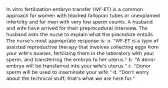 In vitro fertilization-embryo transfer (IVF-ET) is a common approach for women with blocked fallopian tubes or unexplained infertility and for men with very low sperm counts. A husband and wife have arrived for their preprocedural interview. The husband asks the nurse to explain what the procedure entails. The nurse's most appropriate response is: a. "IVF-ET is a type of assisted reproductive therapy that involves collecting eggs from your wife's ovaries, fertilizing them in the laboratory with your sperm, and transferring the embryo to her uterus." b. "A donor embryo will be transferred into your wife's uterus." c. "Donor sperm will be used to inseminate your wife." d. "Don't worry about the technical stuff; that's what we are here for."