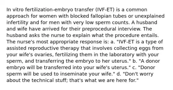 In vitro fertilization-embryo transfer (IVF-ET) is a common approach for women with blocked fallopian tubes or unexplained infertility and for men with very low sperm counts. A husband and wife have arrived for their preprocedural interview. The husband asks the nurse to explain what the procedure entails. The nurse's most appropriate response is: a. "IVF-ET is a type of assisted reproductive therapy that involves collecting eggs from your wife's ovaries, fertilizing them in the laboratory with your sperm, and transferring the embryo to her uterus." b. "A donor embryo will be transferred into your wife's uterus." c. "Donor sperm will be used to inseminate your wife." d. "Don't worry about the technical stuff; that's what we are here for."