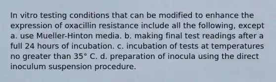 In vitro testing conditions that can be modified to enhance the expression of oxacillin resistance include all the following, except a. use Mueller-Hinton media. b. making final test readings after a full 24 hours of incubation. c. incubation of tests at temperatures no greater than 35° C. d. preparation of inocula using the direct inoculum suspension procedure.