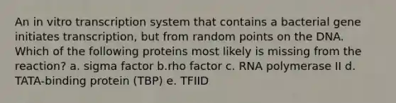 An in vitro transcription system that contains a bacterial gene initiates transcription, but from random points on the DNA. Which of the following proteins most likely is missing from the reaction? a. sigma factor b.rho factor c. RNA polymerase II d. TATA-binding protein (TBP) e. TFIID