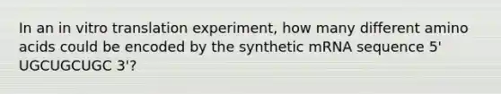 In an in vitro translation experiment, how many different amino acids could be encoded by the synthetic mRNA sequence 5' UGCUGCUGC 3'?