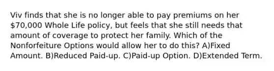 Viv finds that she is no longer able to pay premiums on her 70,000 Whole Life policy, but feels that she still needs that amount of coverage to protect her family. Which of the Nonforfeiture Options would allow her to do this? A)Fixed Amount. B)Reduced Paid-up. C)Paid-up Option. D)Extended Term.