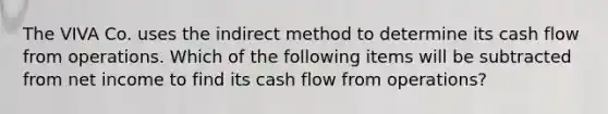 The VIVA Co. uses the indirect method to determine its cash flow from operations. Which of the following items will be subtracted from net income to find its cash flow from operations?