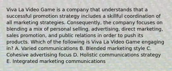 Viva La Video Game is a company that understands that a successful promotion strategy includes a skillful coordination of all marketing strategies. Consequently, the company focuses on blending a mix of personal selling, advertising, direct marketing, sales promotion, and public relations in order to push its products. Which of the following is Viva La Video Game engaging in? A. Varied communications B. Blended marketing style C. Cohesive advertising focus D. Holistic communications strategy E. Integrated marketing communications