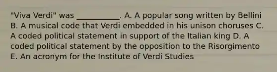 "Viva Verdi" was ___________. A. A popular song written by Bellini B. A musical code that Verdi embedded in his unison choruses C. A coded political statement in support of the Italian king D. A coded political statement by the opposition to the Risorgimento E. An acronym for the Institute of Verdi Studies