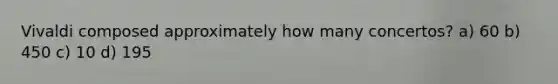 Vivaldi composed approximately how many concertos? a) 60 b) 450 c) 10 d) 195
