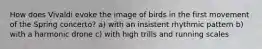 How does Vivaldi evoke the image of birds in the first movement of the Spring concerto? a) with an insistent rhythmic pattern b) with a harmonic drone c) with high trills and running scales