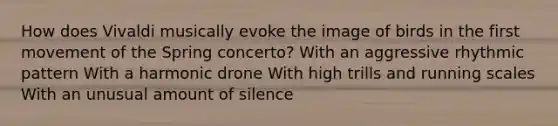 How does Vivaldi musically evoke the image of birds in the first movement of the Spring concerto? With an aggressive rhythmic pattern With a harmonic drone With high trills and running scales With an unusual amount of silence