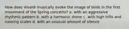 How does Vivaldi musically evoke the image of birds in the first movement of the Spring concerto? a. with an aggressive rhythmic pattern b. with a harmonic drone c. with high trills and running scales d. with an unusual amount of silence