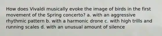 How does Vivaldi musically evoke the image of birds in the first movement of the Spring concerto? a. with an aggressive rhythmic pattern b. with a harmonic drone c. with high trills and running scales d. with an unusual amount of silence