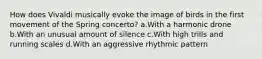 How does Vivaldi musically evoke the image of birds in the first movement of the Spring concerto? a.With a harmonic drone b.With an unusual amount of silence c.With high trills and running scales d.With an aggressive rhythmic pattern