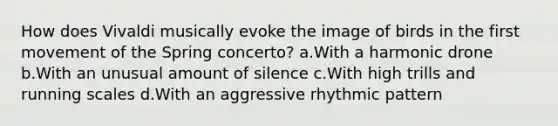 How does Vivaldi musically evoke the image of birds in the first movement of the Spring concerto? a.With a harmonic drone b.With an unusual amount of silence c.With high trills and running scales d.With an aggressive rhythmic pattern