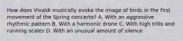 How does Vivaldi musically evoke the image of birds in the first movement of the Spring concerto? A. With an aggressive rhythmic pattern B. With a harmonic drone C. With high trills and running scales D. With an unusual amount of silence