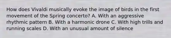 How does Vivaldi musically evoke the image of birds in the first movement of the Spring concerto? A. With an aggressive rhythmic pattern B. With a harmonic drone C. With high trills and running scales D. With an unusual amount of silence