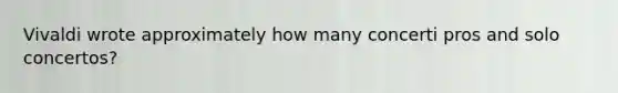 Vivaldi wrote approximately how many concerti pros and solo concertos?