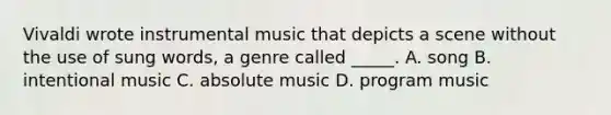 Vivaldi wrote instrumental music that depicts a scene without the use of sung words, a genre called _____. A. song B. intentional music C. absolute music D. program music