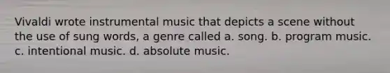 Vivaldi wrote instrumental music that depicts a scene without the use of sung words, a genre called a. song. b. program music. c. intentional music. d. absolute music.