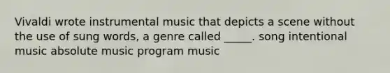 Vivaldi wrote instrumental music that depicts a scene without the use of sung words, a genre called _____. song intentional music absolute music program music