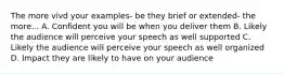 The more vivd your examples- be they brief or extended- the more... A. Confident you will be when you deliver them B. Likely the audience will perceive your speech as well supported C. Likely the audience will perceive your speech as well organized D. Impact they are likely to have on your audience