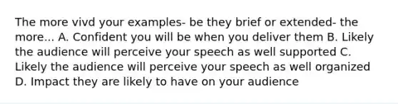 The more vivd your examples- be they brief or extended- the more... A. Confident you will be when you deliver them B. Likely the audience will perceive your speech as well supported C. Likely the audience will perceive your speech as well organized D. Impact they are likely to have on your audience