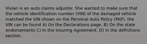 Vivian is an auto claims adjuster. She wanted to make sure that the vehicle identification number (VIN) of the damaged vehicle matched the VIN shown on the Personal Auto Policy (PAP), the VIN can be found A) On the Declarations page. B) On the state endorsements C) In the Insuring Agreement. D) In the definitions section.