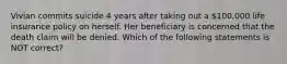 Vivian commits suicide 4 years after taking out a 100,000 life insurance policy on herself. Her beneficiary is concerned that the death claim will be denied. Which of the following statements is NOT correct?