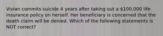 Vivian commits suicide 4 years after taking out a 100,000 life insurance policy on herself. Her beneficiary is concerned that the death claim will be denied. Which of the following statements is NOT correct?